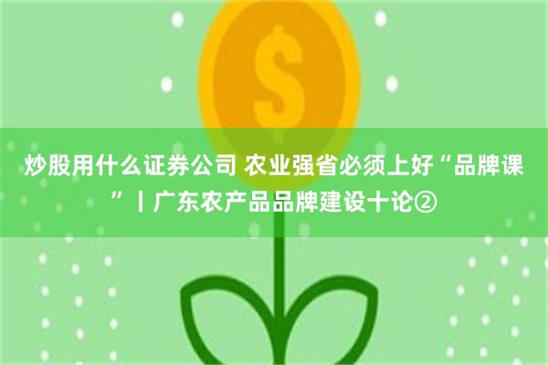 炒股用什么证券公司 农业强省必须上好“品牌课”丨广东农产品品牌建设十论②