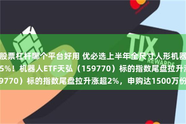 股票杠杆哪个平台好用 优必选上半年全尺寸人形机器人收入同比大增1445%！机器人ETF天弘（159770）标的指数尾盘拉升涨超2%，申购达1500万份