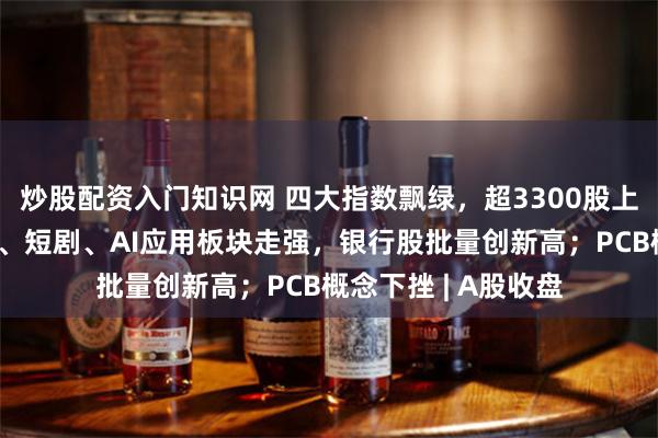 炒股配资入门知识网 四大指数飘绿，超3300股上涨；大消费、农业、短剧、AI应用板块走强，银行股批量创新高；PCB概念下挫 | A股收盘