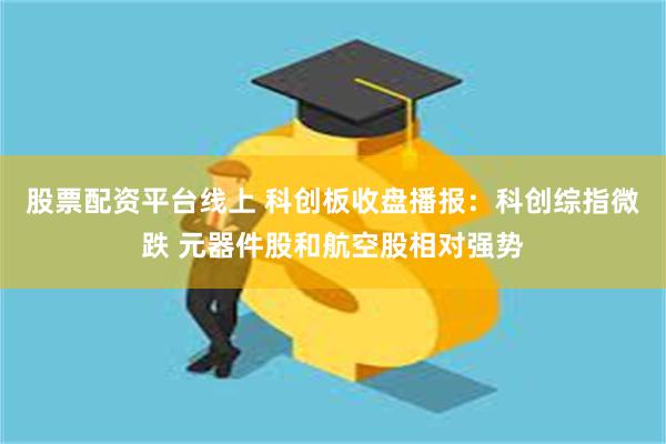 股票配资平台线上 科创板收盘播报：科创综指微跌 元器件股和航空股相对强势
