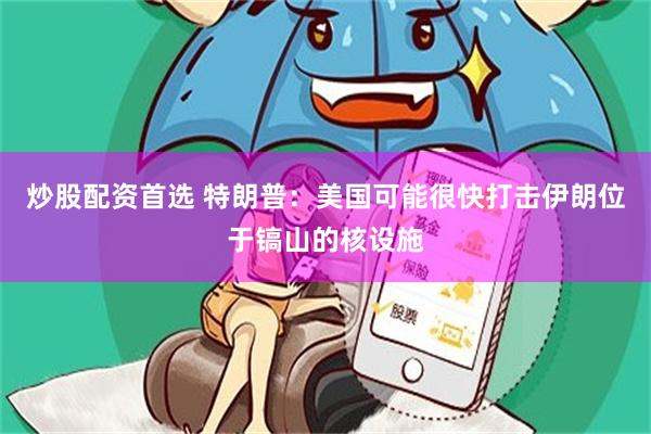 炒股配资首选 特朗普：美国可能很快打击伊朗位于镐山的核设施