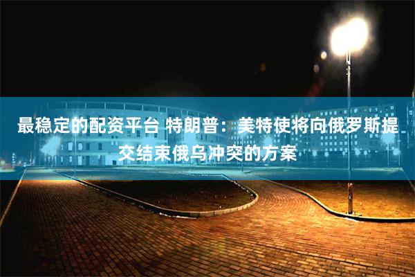 最稳定的配资平台 特朗普：美特使将向俄罗斯提交结束俄乌冲突的方案