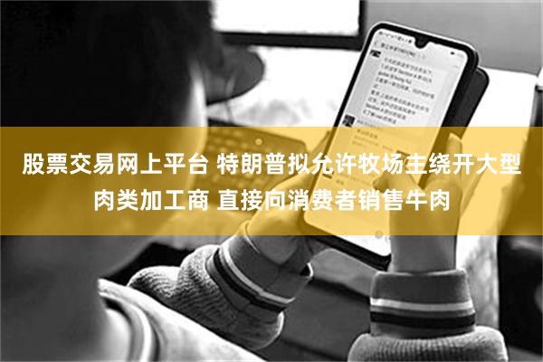 股票交易网上平台 特朗普拟允许牧场主绕开大型肉类加工商 直接向消费者销售牛肉