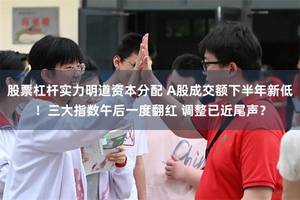 股票杠杆实力明道资本分配 A股成交额下半年新低！三大指数午后一度翻红 调整已近尾声？