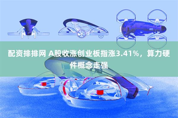 配资排排网 A股收涨创业板指涨3.41%，算力硬件概念走强