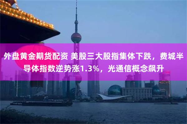 外盘黄金期货配资 美股三大股指集体下跌，费城半导体指数逆势涨1.3%，光通信概念飙升