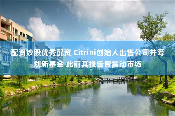 配资炒股优秀配资 Citrini创始人出售公司并筹划新基金 此前其报告曾震动市场