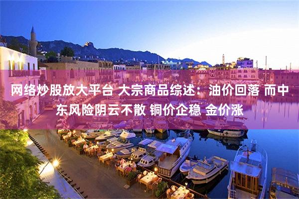 网络炒股放大平台 大宗商品综述：油价回落 而中东风险阴云不散 铜价企稳 金价涨