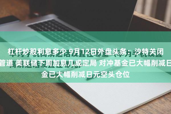 杠杆炒股利息多少 9月12日外盘头条：沙特关闭东西向原油管道 美联储下周加息几成定局 对冲基金已大幅削减日元空头仓位