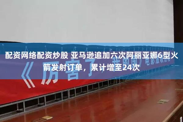 配资网络配资炒股 亚马逊追加六次阿丽亚娜6型火箭发射订单，累计增至24次