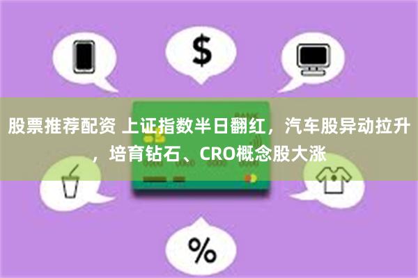股票推荐配资 上证指数半日翻红，汽车股异动拉升，培育钻石、CRO概念股大涨