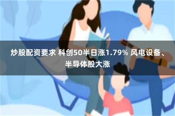 炒股配资要求 科创50半日涨1.79% 风电设备、半导体股大涨