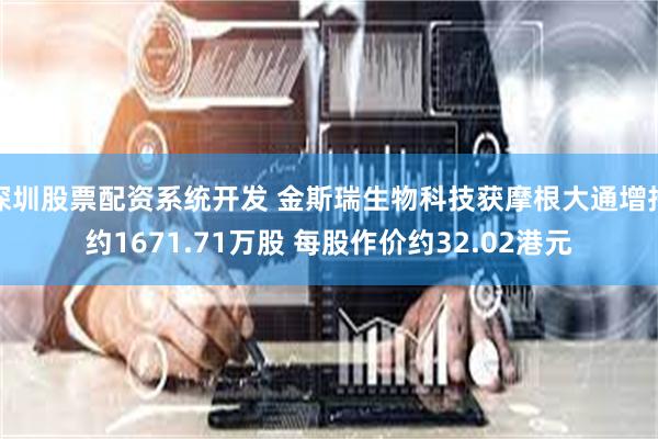 深圳股票配资系统开发 金斯瑞生物科技获摩根大通增持约1671.71万股 每股作价约32.02港元