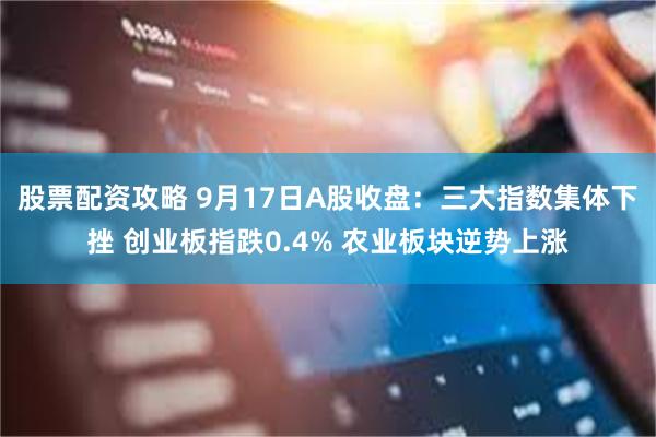 股票配资攻略 9月17日A股收盘：三大指数集体下挫 创业板指跌0.4% 农业板块逆势上涨