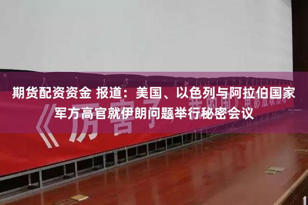 期货配资资金 报道：美国、以色列与阿拉伯国家军方高官就伊朗问题举行秘密会议