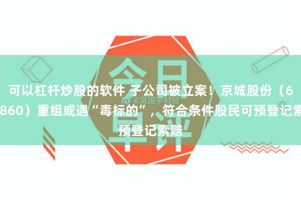 可以杠杆炒股的软件 子公司被立案！京城股份（600860）重组或遇“毒标的”，符合条件股民可预登记索赔