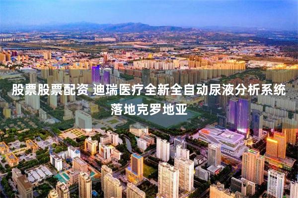 股票股票配资 迪瑞医疗全新全自动尿液分析系统落地克罗地亚