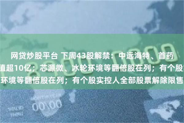 网贷炒股平台 下周43股解禁：中远海特、首药控股等6只个股解禁市值超10亿；芯源微、冰轮环境等翻倍股在列；有个股实控人全部股票解除限售
