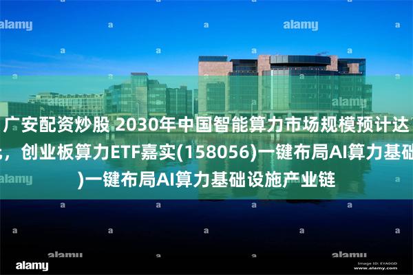 广安配资炒股 2030年中国智能算力市场规模预计达1501亿美元，创业板算力ETF嘉实(158056)一键布局AI算力基础设施产业链