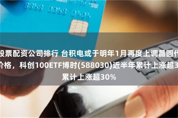 股票配资公司排行 台积电或于明年1月再度上调晶圆代工价格，科创100ETF博时(588030)近半年累计上涨超30%