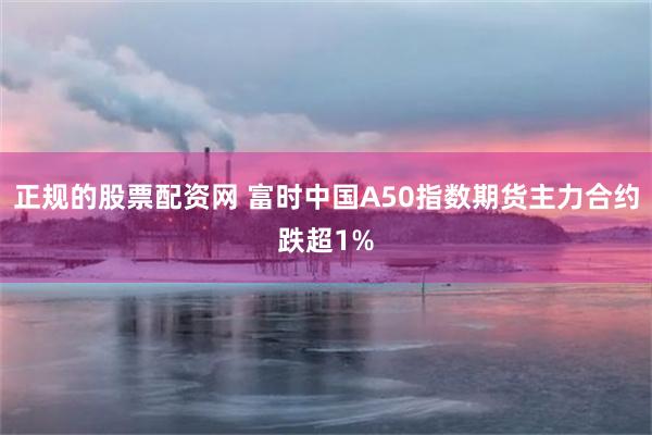 正规的股票配资网 富时中国A50指数期货主力合约跌超1%