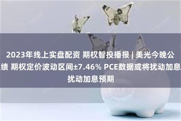 2023年线上实盘配资 期权智投播报 | 美光今晚公布业绩 期权定价波动区间±7.46% PCE数据或将扰动加息预期