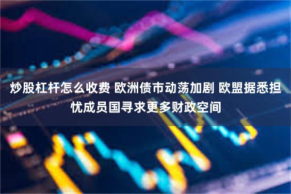 炒股杠杆怎么收费 欧洲债市动荡加剧 欧盟据悉担忧成员国寻求更多财政空间