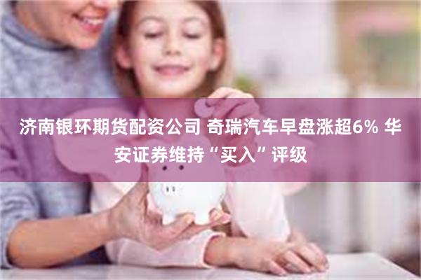 济南银环期货配资公司 奇瑞汽车早盘涨超6% 华安证券维持“买入”评级