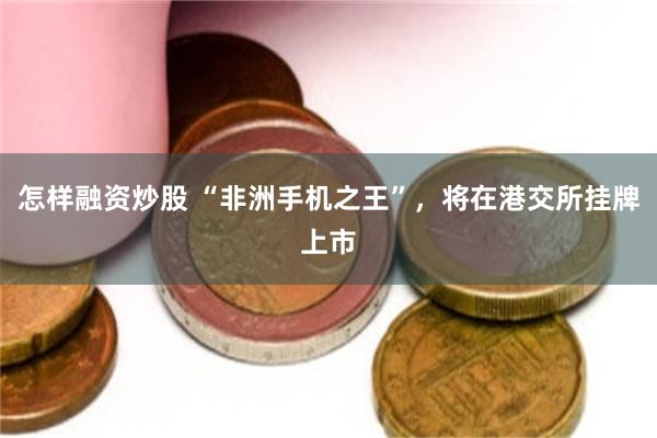怎样融资炒股 “非洲手机之王”，将在港交所挂牌上市