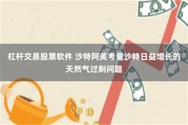 杠杆交易股票软件 沙特阿美考量沙特日益增长的天然气过剩问题