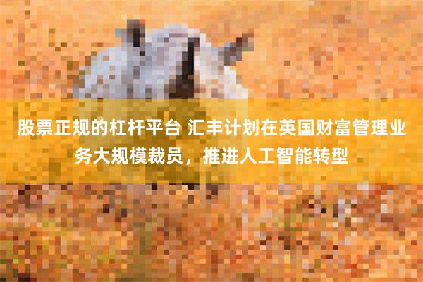 股票正规的杠杆平台 汇丰计划在英国财富管理业务大规模裁员，推进人工智能转型