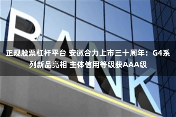 正规股票杠杆平台 安徽合力上市三十周年：G4系列新品亮相 主体信用等级获AAA级