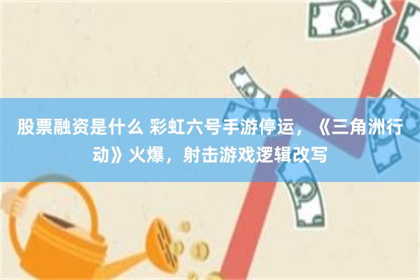 股票融资是什么 彩虹六号手游停运，《三角洲行动》火爆，射击游戏逻辑改写