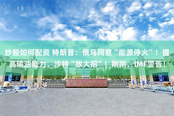 炒股如何配资 特朗普：俄乌同意“能源停火”！提高输油能力，沙特“放大招”！刚刚，IMF警告！