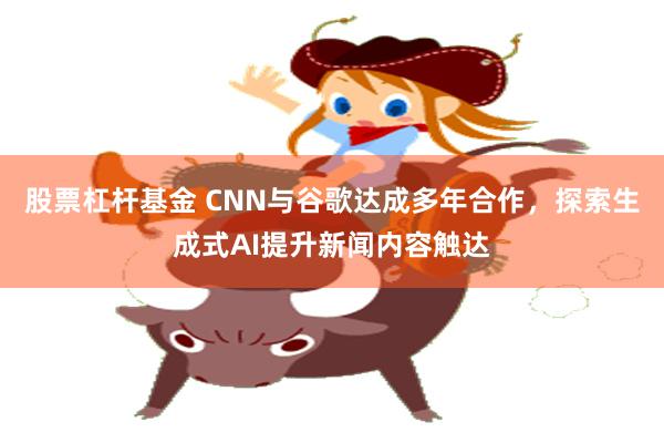 股票杠杆基金 CNN与谷歌达成多年合作，探索生成式AI提升新闻内容触达