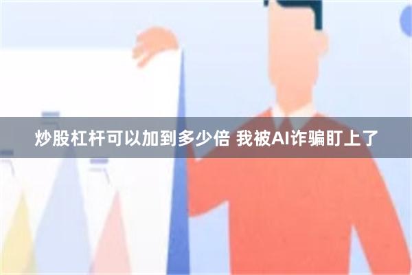 炒股杠杆可以加到多少倍 我被AI诈骗盯上了